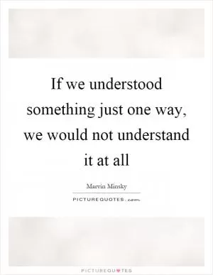 If we understood something just one way, we would not understand it at all Picture Quote #1