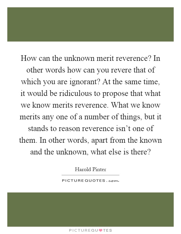 How can the unknown merit reverence? In other words how can you revere that of which you are ignorant? At the same time, it would be ridiculous to propose that what we know merits reverence. What we know merits any one of a number of things, but it stands to reason reverence isn't one of them. In other words, apart from the known and the unknown, what else is there? Picture Quote #1