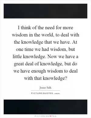 I think of the need for more wisdom in the world, to deal with the knowledge that we have. At one time we had wisdom, but little knowledge. Now we have a great deal of knowledge, but do we have enough wisdom to deal with that knowledge? Picture Quote #1