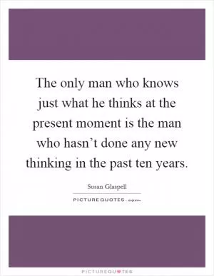 The only man who knows just what he thinks at the present moment is the man who hasn’t done any new thinking in the past ten years Picture Quote #1