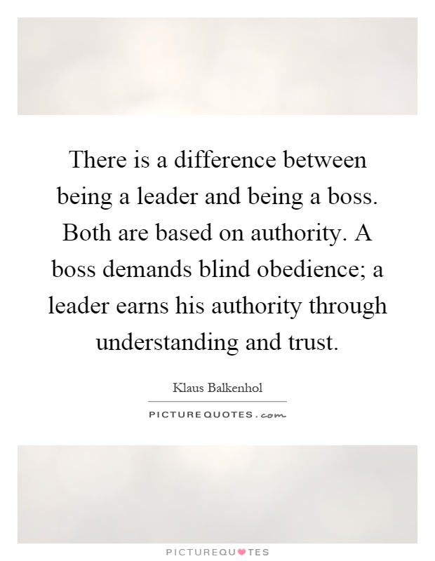There is a difference between being a leader and being a boss. Both are based on authority. A boss demands blind obedience; a leader earns his authority through understanding and trust Picture Quote #1