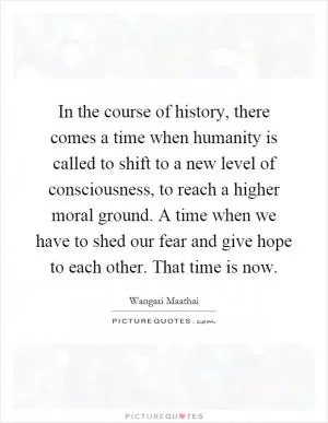 In the course of history, there comes a time when humanity is called to shift to a new level of consciousness, to reach a higher moral ground. A time when we have to shed our fear and give hope to each other. That time is now Picture Quote #1