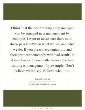 I think that the best training a top manager can be engaged in is management by example. I want to make sure there is no discrepancy between what we say and what we do. If you preach accountability and then promote somebody with bad results, it doesn’t work. I personally believe the best training is management by example. Don’t believe what I say. Believe what I do Picture Quote #1
