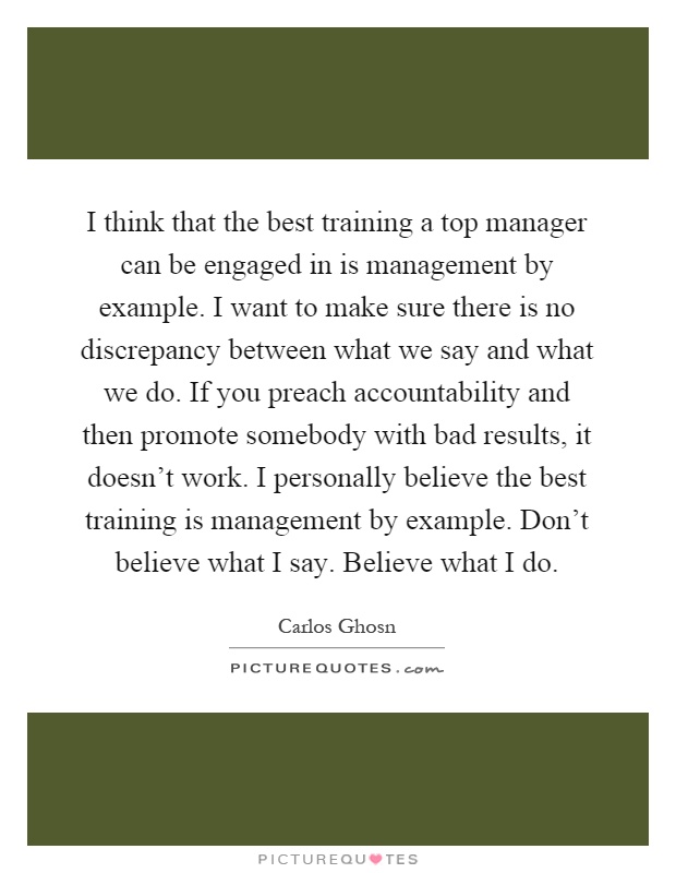 I think that the best training a top manager can be engaged in is management by example. I want to make sure there is no discrepancy between what we say and what we do. If you preach accountability and then promote somebody with bad results, it doesn't work. I personally believe the best training is management by example. Don't believe what I say. Believe what I do Picture Quote #1