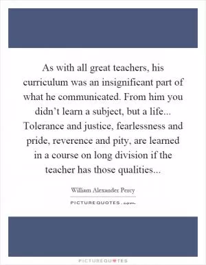 As with all great teachers, his curriculum was an insignificant part of what he communicated. From him you didn’t learn a subject, but a life... Tolerance and justice, fearlessness and pride, reverence and pity, are learned in a course on long division if the teacher has those qualities Picture Quote #1