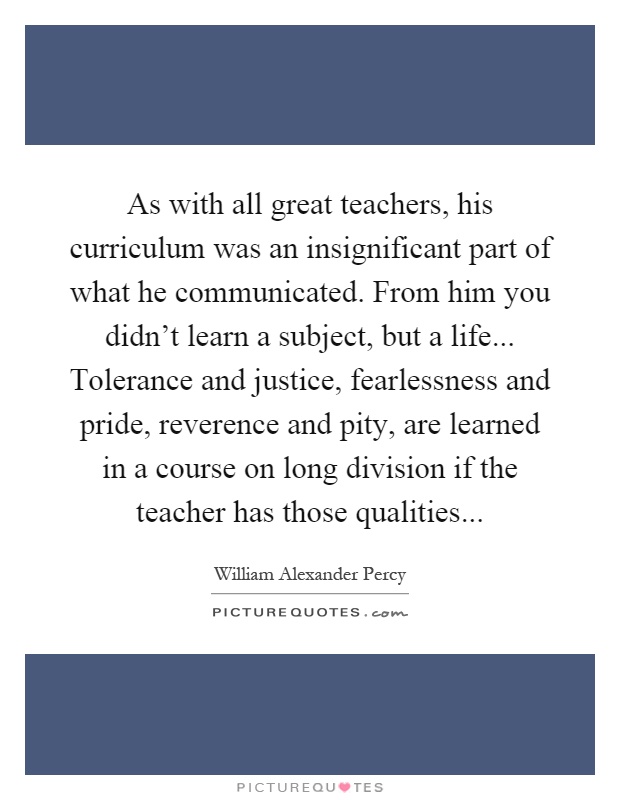 As with all great teachers, his curriculum was an insignificant part of what he communicated. From him you didn't learn a subject, but a life... Tolerance and justice, fearlessness and pride, reverence and pity, are learned in a course on long division if the teacher has those qualities Picture Quote #1