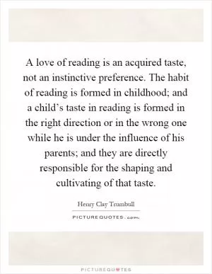 A love of reading is an acquired taste, not an instinctive preference. The habit of reading is formed in childhood; and a child’s taste in reading is formed in the right direction or in the wrong one while he is under the influence of his parents; and they are directly responsible for the shaping and cultivating of that taste Picture Quote #1