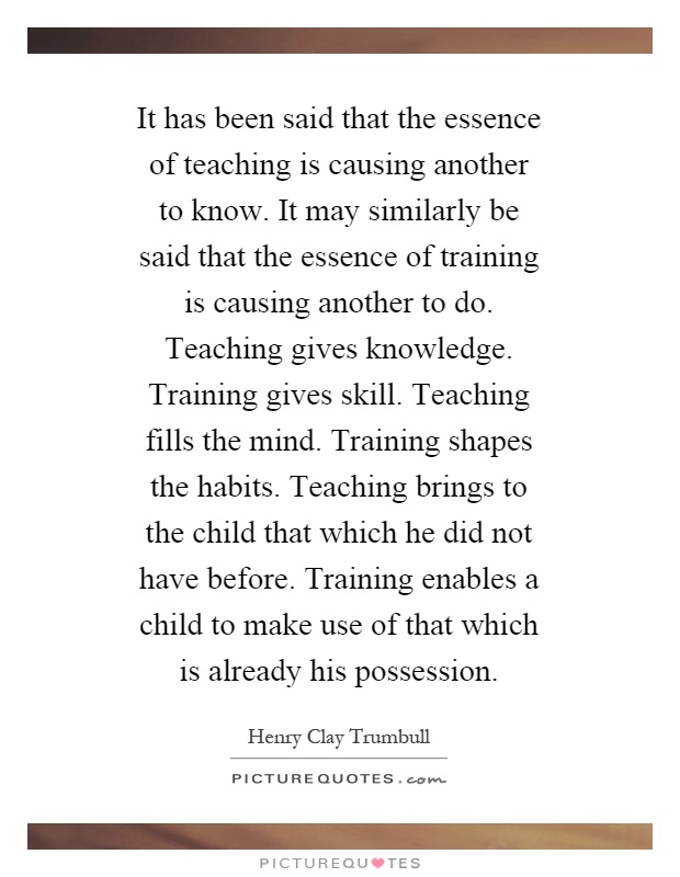 It has been said that the essence of teaching is causing another to know. It may similarly be said that the essence of training is causing another to do. Teaching gives knowledge. Training gives skill. Teaching fills the mind. Training shapes the habits. Teaching brings to the child that which he did not have before. Training enables a child to make use of that which is already his possession Picture Quote #1