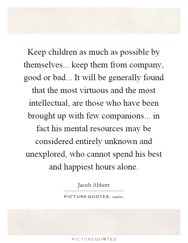 Keep children as much as possible by themselves... keep them from company, good or bad... It will be generally found that the most virtuous and the most intellectual, are those who have been brought up with few companions... in fact his mental resources may be considered entirely unknown and unexplored, who cannot spend his best and happiest hours alone Picture Quote #1