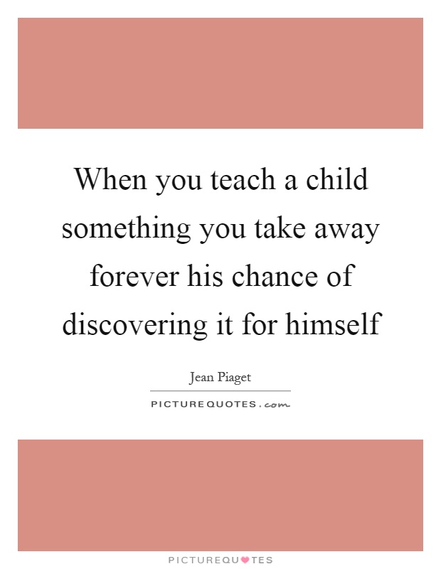 When you teach a child something you take away forever his chance of discovering it for himself Picture Quote #1