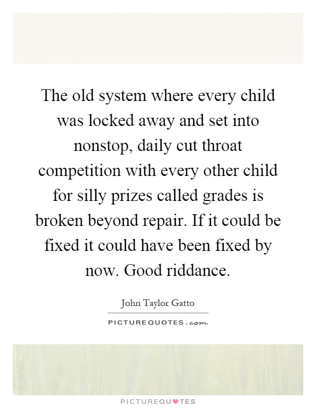 The old system where every child was locked away and set into nonstop, daily cut throat competition with every other child for silly prizes called grades is broken beyond repair. If it could be fixed it could have been fixed by now. Good riddance Picture Quote #1