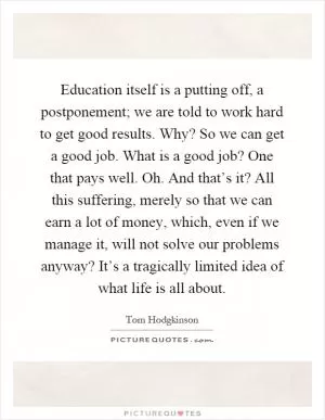 Education itself is a putting off, a postponement; we are told to work hard to get good results. Why? So we can get a good job. What is a good job? One that pays well. Oh. And that’s it? All this suffering, merely so that we can earn a lot of money, which, even if we manage it, will not solve our problems anyway? It’s a tragically limited idea of what life is all about Picture Quote #1