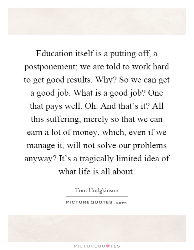 Education itself is a putting off, a postponement; we are told to work hard to get good results. Why? So we can get a good job. What is a good job? One that pays well. Oh. And that's it? All this suffering, merely so that we can earn a lot of money, which, even if we manage it, will not solve our problems anyway? It's a tragically limited idea of what life is all about Picture Quote #1