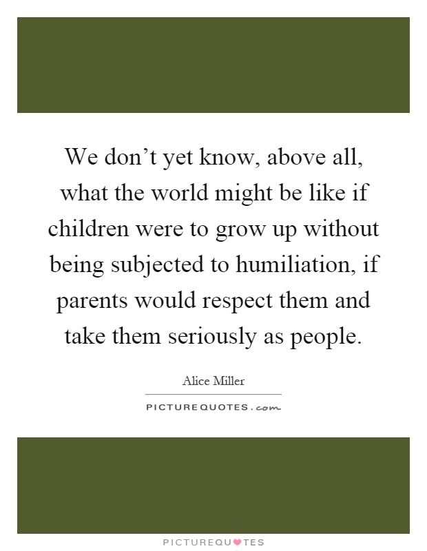 We don't yet know, above all, what the world might be like if children were to grow up without being subjected to humiliation, if parents would respect them and take them seriously as people Picture Quote #1