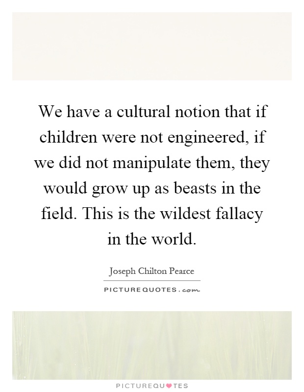 We have a cultural notion that if children were not engineered, if we did not manipulate them, they would grow up as beasts in the field. This is the wildest fallacy in the world Picture Quote #1