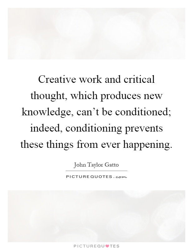 Creative work and critical thought, which produces new knowledge, can't be conditioned; indeed, conditioning prevents these things from ever happening Picture Quote #1