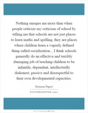 Nothing enrages me more than when people criticize my criticism of school by telling me that schools are not just places to learn maths and spelling, they are places where children learn a vaguely defined thing called socialization... I think schools generally do an effective and terribly damaging job of teaching children to be infantile, dependent, intellectually dishonest, passive and disrespectful to their own developmental capacities Picture Quote #1
