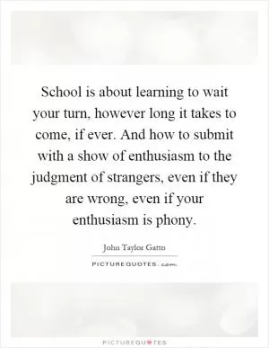 School is about learning to wait your turn, however long it takes to come, if ever. And how to submit with a show of enthusiasm to the judgment of strangers, even if they are wrong, even if your enthusiasm is phony Picture Quote #1