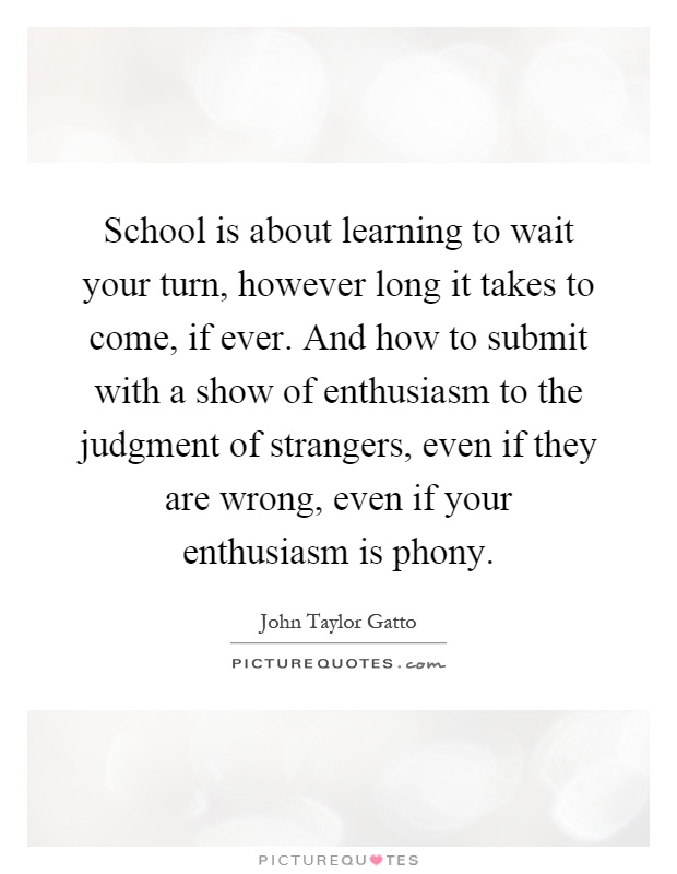 School is about learning to wait your turn, however long it takes to come, if ever. And how to submit with a show of enthusiasm to the judgment of strangers, even if they are wrong, even if your enthusiasm is phony Picture Quote #1
