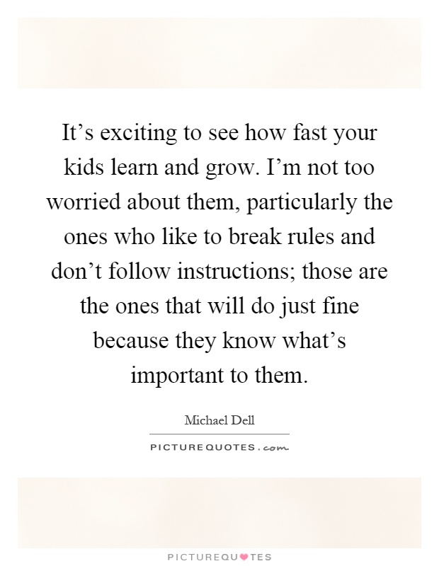 It's exciting to see how fast your kids learn and grow. I'm not too worried about them, particularly the ones who like to break rules and don't follow instructions; those are the ones that will do just fine because they know what's important to them Picture Quote #1