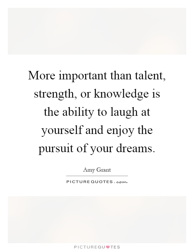 More important than talent, strength, or knowledge is the ability to laugh at yourself and enjoy the pursuit of your dreams Picture Quote #1