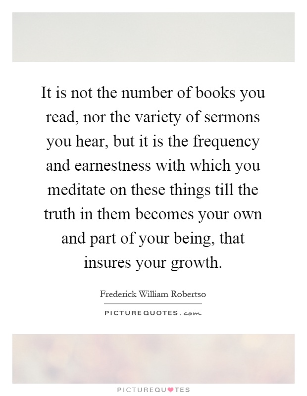 It is not the number of books you read, nor the variety of sermons you hear, but it is the frequency and earnestness with which you meditate on these things till the truth in them becomes your own and part of your being, that insures your growth Picture Quote #1