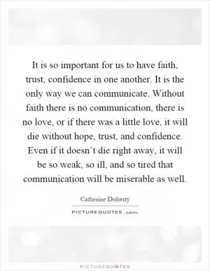 It is so important for us to have faith, trust, confidence in one another. It is the only way we can communicate. Without faith there is no communication, there is no love, or if there was a little love, it will die without hope, trust, and confidence. Even if it doesn’t die right away, it will be so weak, so ill, and so tired that communication will be miserable as well Picture Quote #1
