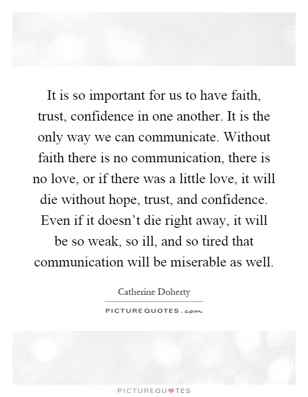 It is so important for us to have faith, trust, confidence in one another. It is the only way we can communicate. Without faith there is no communication, there is no love, or if there was a little love, it will die without hope, trust, and confidence. Even if it doesn't die right away, it will be so weak, so ill, and so tired that communication will be miserable as well Picture Quote #1