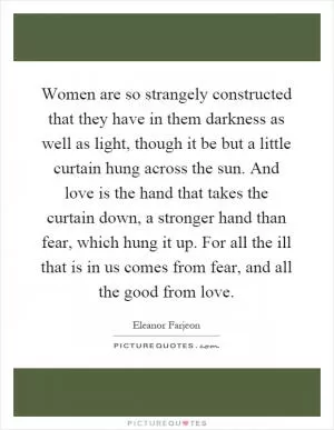 Women are so strangely constructed that they have in them darkness as well as light, though it be but a little curtain hung across the sun. And love is the hand that takes the curtain down, a stronger hand than fear, which hung it up. For all the ill that is in us comes from fear, and all the good from love Picture Quote #1