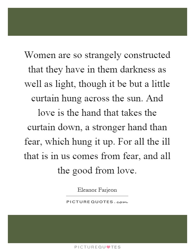 Women are so strangely constructed that they have in them darkness as well as light, though it be but a little curtain hung across the sun. And love is the hand that takes the curtain down, a stronger hand than fear, which hung it up. For all the ill that is in us comes from fear, and all the good from love Picture Quote #1
