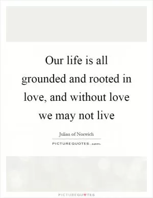 Our life is all grounded and rooted in love, and without love we may not live Picture Quote #1