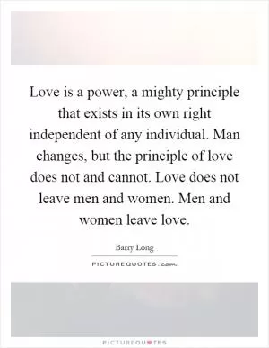 Love is a power, a mighty principle that exists in its own right independent of any individual. Man changes, but the principle of love does not and cannot. Love does not leave men and women. Men and women leave love Picture Quote #1