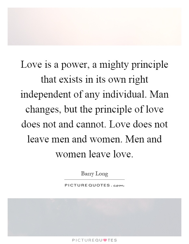 Love is a power, a mighty principle that exists in its own right independent of any individual. Man changes, but the principle of love does not and cannot. Love does not leave men and women. Men and women leave love Picture Quote #1