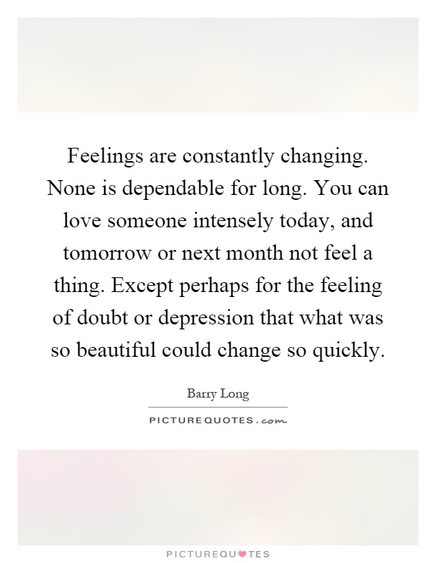 Feelings are constantly changing. None is dependable for long. You can love someone intensely today, and tomorrow or next month not feel a thing. Except perhaps for the feeling of doubt or depression that what was so beautiful could change so quickly Picture Quote #1
