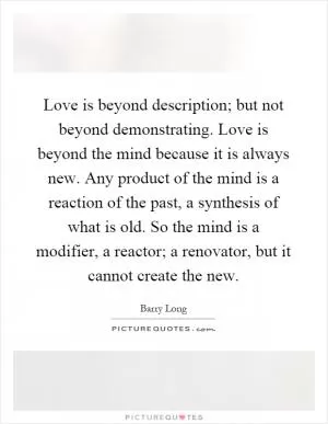 Love is beyond description; but not beyond demonstrating. Love is beyond the mind because it is always new. Any product of the mind is a reaction of the past, a synthesis of what is old. So the mind is a modifier, a reactor; a renovator, but it cannot create the new Picture Quote #1