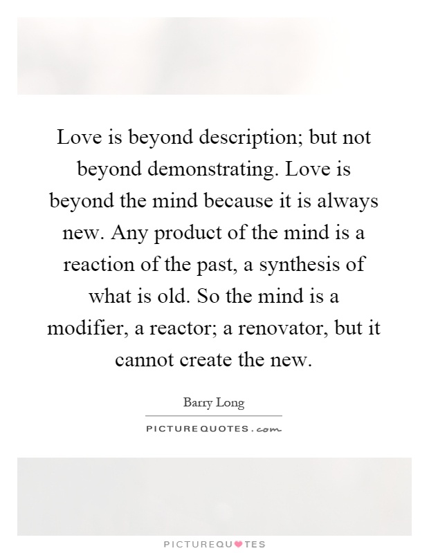 Love is beyond description; but not beyond demonstrating. Love is beyond the mind because it is always new. Any product of the mind is a reaction of the past, a synthesis of what is old. So the mind is a modifier, a reactor; a renovator, but it cannot create the new Picture Quote #1