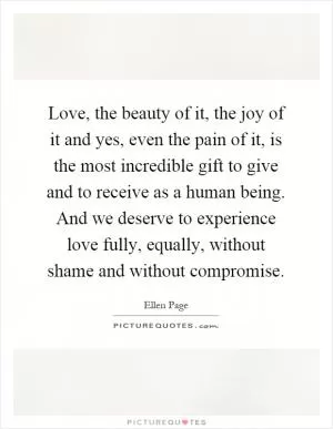 Love, the beauty of it, the joy of it and yes, even the pain of it, is the most incredible gift to give and to receive as a human being. And we deserve to experience love fully, equally, without shame and without compromise Picture Quote #1