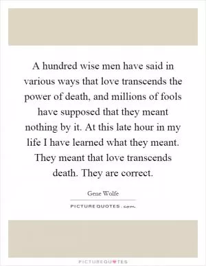 A hundred wise men have said in various ways that love transcends the power of death, and millions of fools have supposed that they meant nothing by it. At this late hour in my life I have learned what they meant. They meant that love transcends death. They are correct Picture Quote #1
