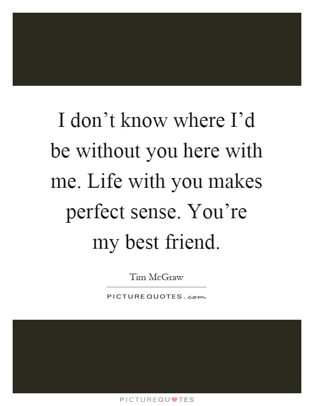 I don't know where I'd be without you here with me. Life with you makes perfect sense. You're my best friend Picture Quote #1