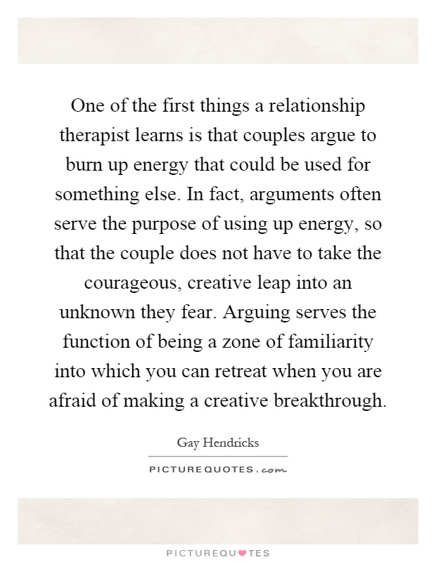 One of the first things a relationship therapist learns is that couples argue to burn up energy that could be used for something else. In fact, arguments often serve the purpose of using up energy, so that the couple does not have to take the courageous, creative leap into an unknown they fear. Arguing serves the function of being a zone of familiarity into which you can retreat when you are afraid of making a creative breakthrough Picture Quote #1