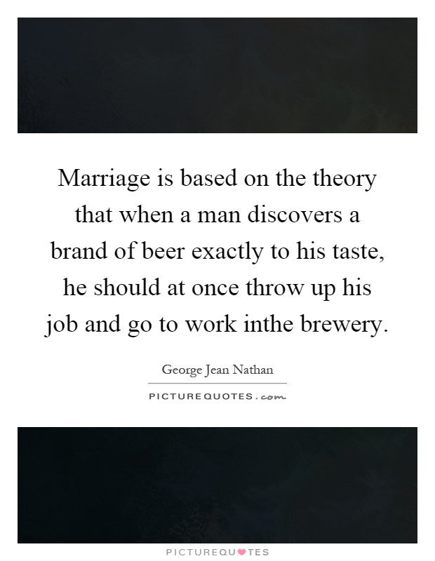 Marriage is based on the theory that when a man discovers a brand of beer exactly to his taste, he should at once throw up his job and go to work inthe brewery Picture Quote #1