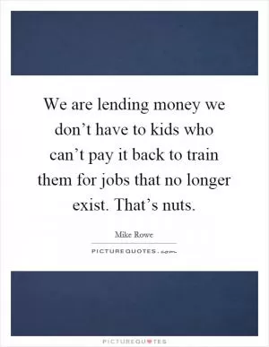 We are lending money we don’t have to kids who can’t pay it back to train them for jobs that no longer exist. That’s nuts Picture Quote #1