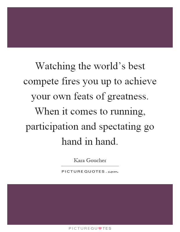 Watching the world's best compete fires you up to achieve your own feats of greatness. When it comes to running, participation and spectating go hand in hand Picture Quote #1