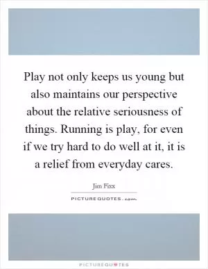 Play not only keeps us young but also maintains our perspective about the relative seriousness of things. Running is play, for even if we try hard to do well at it, it is a relief from everyday cares Picture Quote #1