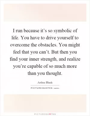 I run because it’s so symbolic of life. You have to drive yourself to overcome the obstacles. You might feel that you can’t. But then you find your inner strength, and realize you’re capable of so much more than you thought Picture Quote #1