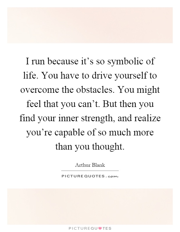 I run because it's so symbolic of life. You have to drive yourself to overcome the obstacles. You might feel that you can't. But then you find your inner strength, and realize you're capable of so much more than you thought Picture Quote #1