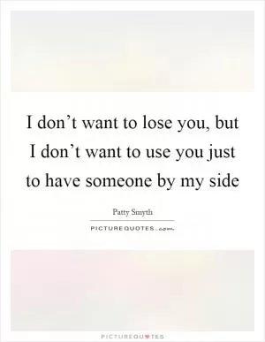 I don’t want to lose you, but I don’t want to use you just to have someone by my side Picture Quote #1