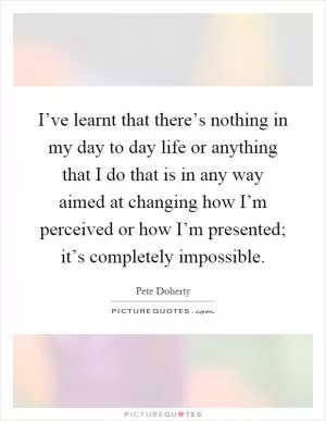 I’ve learnt that there’s nothing in my day to day life or anything that I do that is in any way aimed at changing how I’m perceived or how I’m presented; it’s completely impossible Picture Quote #1