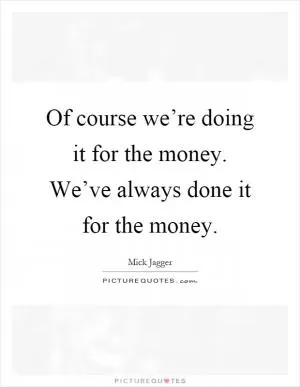 Of course we’re doing it for the money. We’ve always done it for the money Picture Quote #1