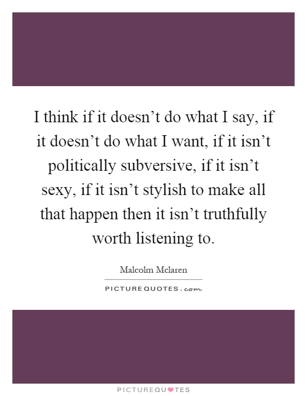 I think if it doesn't do what I say, if it doesn't do what I want, if it isn't politically subversive, if it isn't sexy, if it isn't stylish to make all that happen then it isn't truthfully worth listening to Picture Quote #1